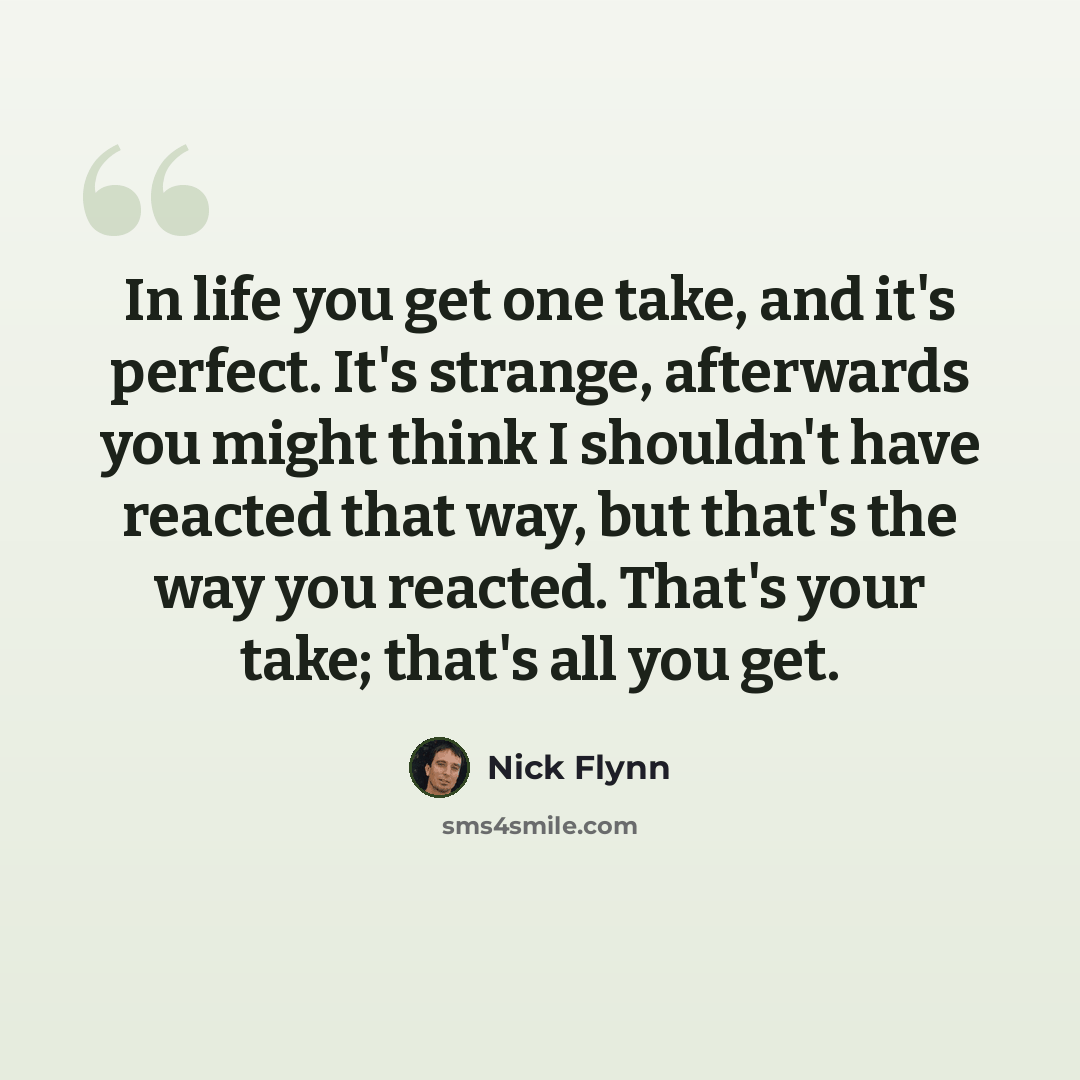 “In life you get one take, and it's perfect. It's strange, afterwards you might think I shouldn't have reacted that way, but that's the way you reacted. That's your take; that's all you get.” quote by Nick Flynn