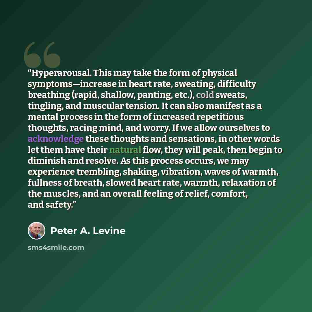 “Hyperarousal. This may take the form of physical symptoms—increase in heart rate, sweating, difficulty breathing (rapid, shallow, panting, etc.), cold sweats, tingling, and muscular tension. It can also manifest as a mental process in the form of increased repetitious thoughts, racing mind, and…” quote by Peter A. Levine