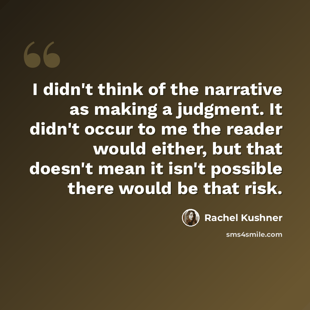 “I didn't think of the narrative as making a judgment. It didn't occur to me the reader would either, but that doesn't mean it isn't possible there would be that risk.” quote by Rachel Kushner