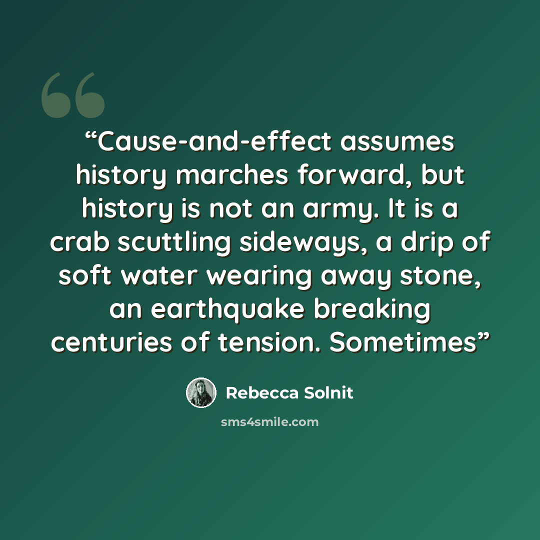 “Cause-and-effect assumes history marches forward, but history is not an army. It is a crab scuttling sideways, a drip of soft water wearing away stone, an earthquake breaking centuries of tension. Sometimes” quote by Rebecca Solnit