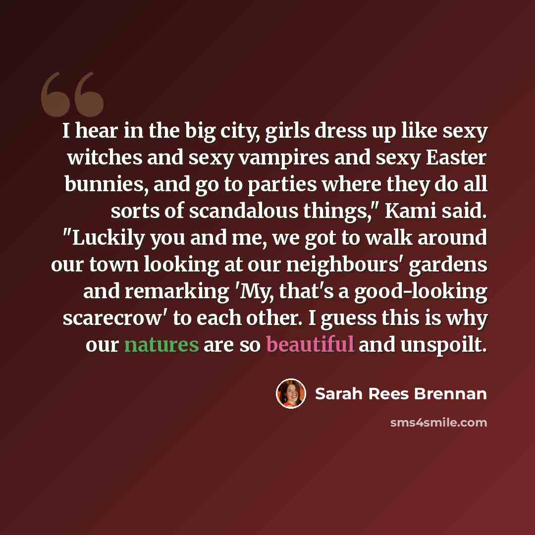 “I hear in the big city, girls dress up like sexy witches and sexy vampires and sexy Easter bunnies, and go to parties where they do all sorts of scandalous things," Kami said. "Luckily you and me, we got to walk around our town looking at our neighbours' gardens and remarking 'My, that's a…” quote by Sarah Rees Brennan