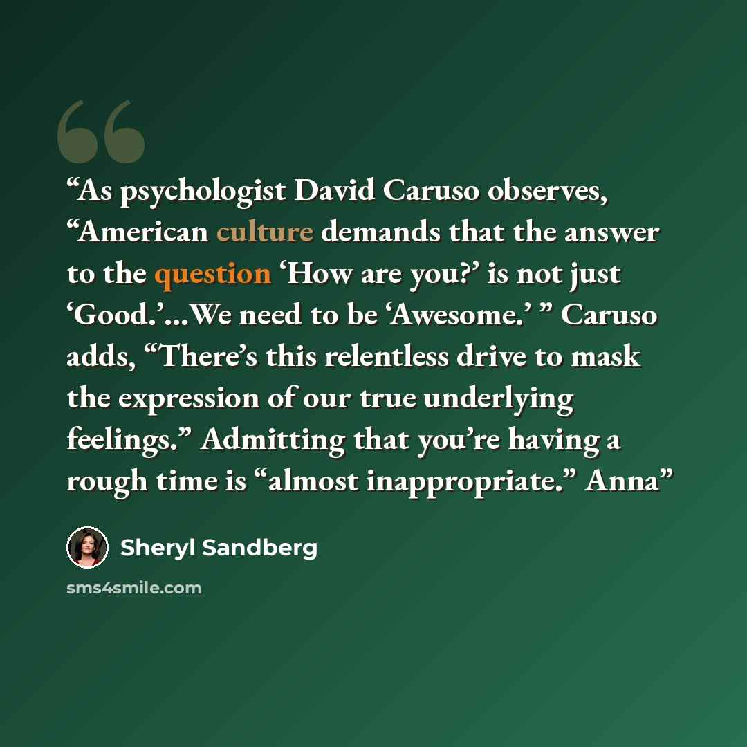 “As psychologist David Caruso observes, “American culture demands that the answer to the question ‘How are you?’ is not just ‘Good.’…We need to be ‘Awesome.’ ” Caruso adds, “There’s this relentless drive to mask the expression of our true underlying feelings.” Admitting that you’re having a rough…” quote by Sheryl Sandberg