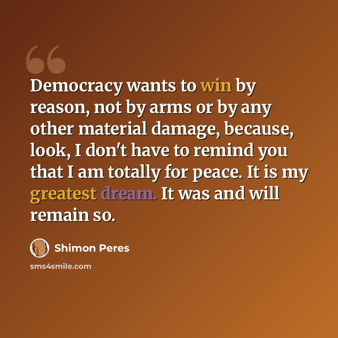 “Democracy wants to win by reason, not by arms or by any other material damage, because, look, I don't have to remind you that I am totally for peace. It is my greatest dream. It was and will remain so.” quote by Shimon Peres