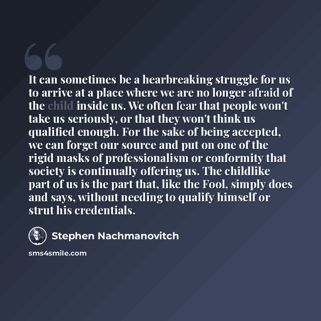 “It can sometimes be a hearbreaking struggle for us to arrive at a place where we are no longer afraid of the child inside us. We often fear that people won't take us seriously, or that they won't think us qualified enough. For the sake of being accepted, we can forget our source and put on one of…” quote by Stephen Nachmanovitch