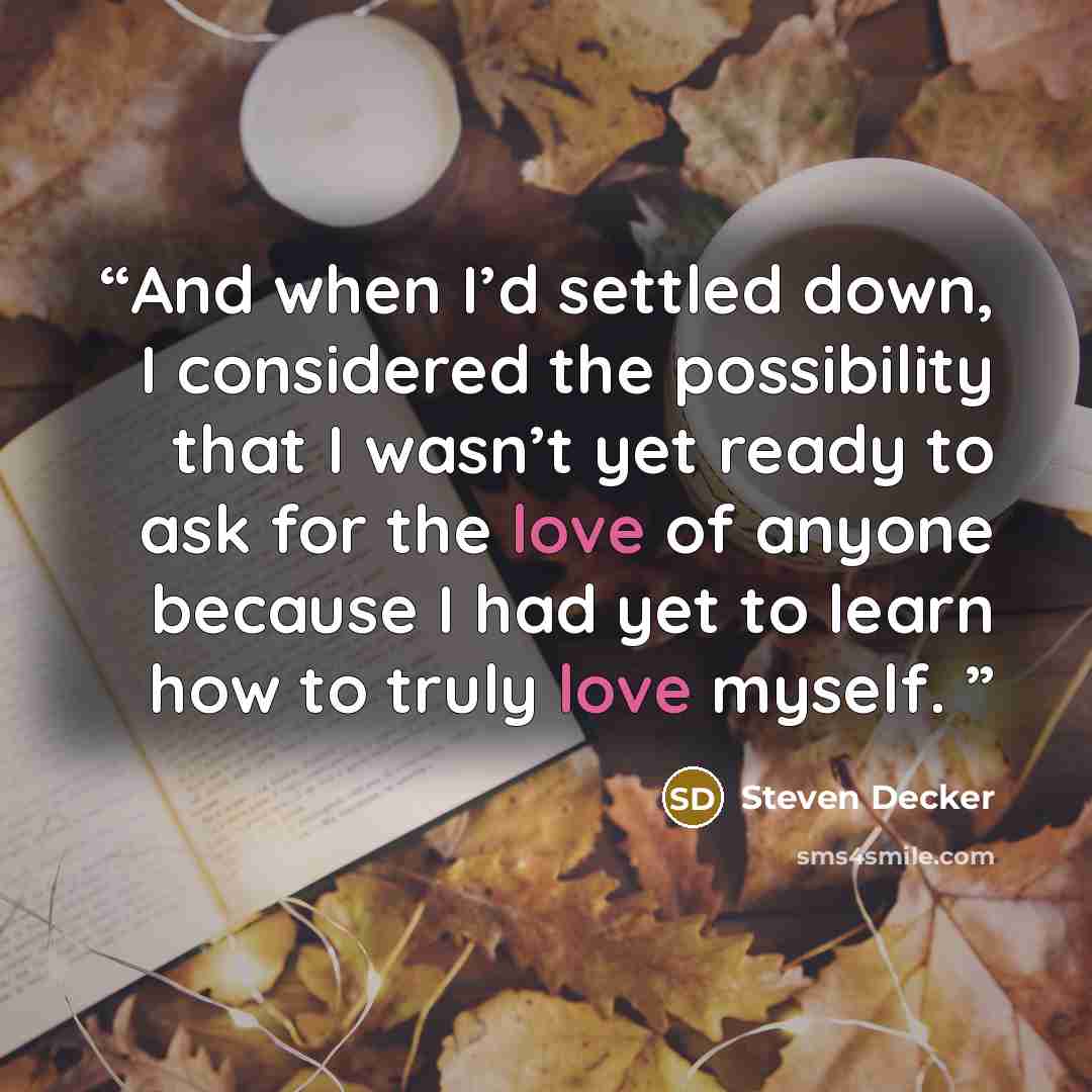 “And when I’d settled down, I considered the possibility that I wasn’t yet ready to ask for the love of anyone because I had yet to learn how to truly love myself.” quote by Steven Decker
