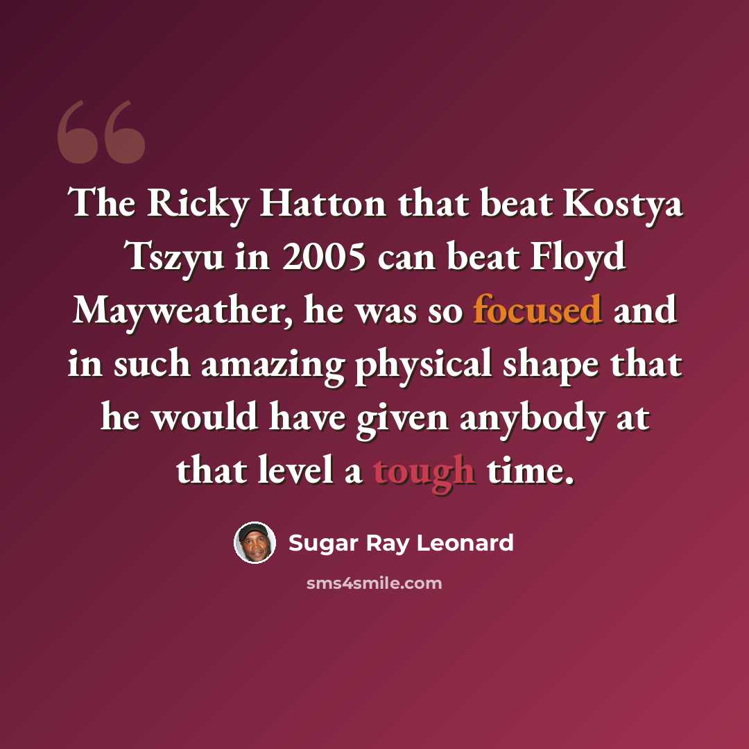“The Ricky Hatton that beat Kostya Tszyu in 2005 can beat Floyd Mayweather, he was so focused and in such amazing physical shape that he would have given anybody at that level a tough time.” quote by Sugar Ray Leonard