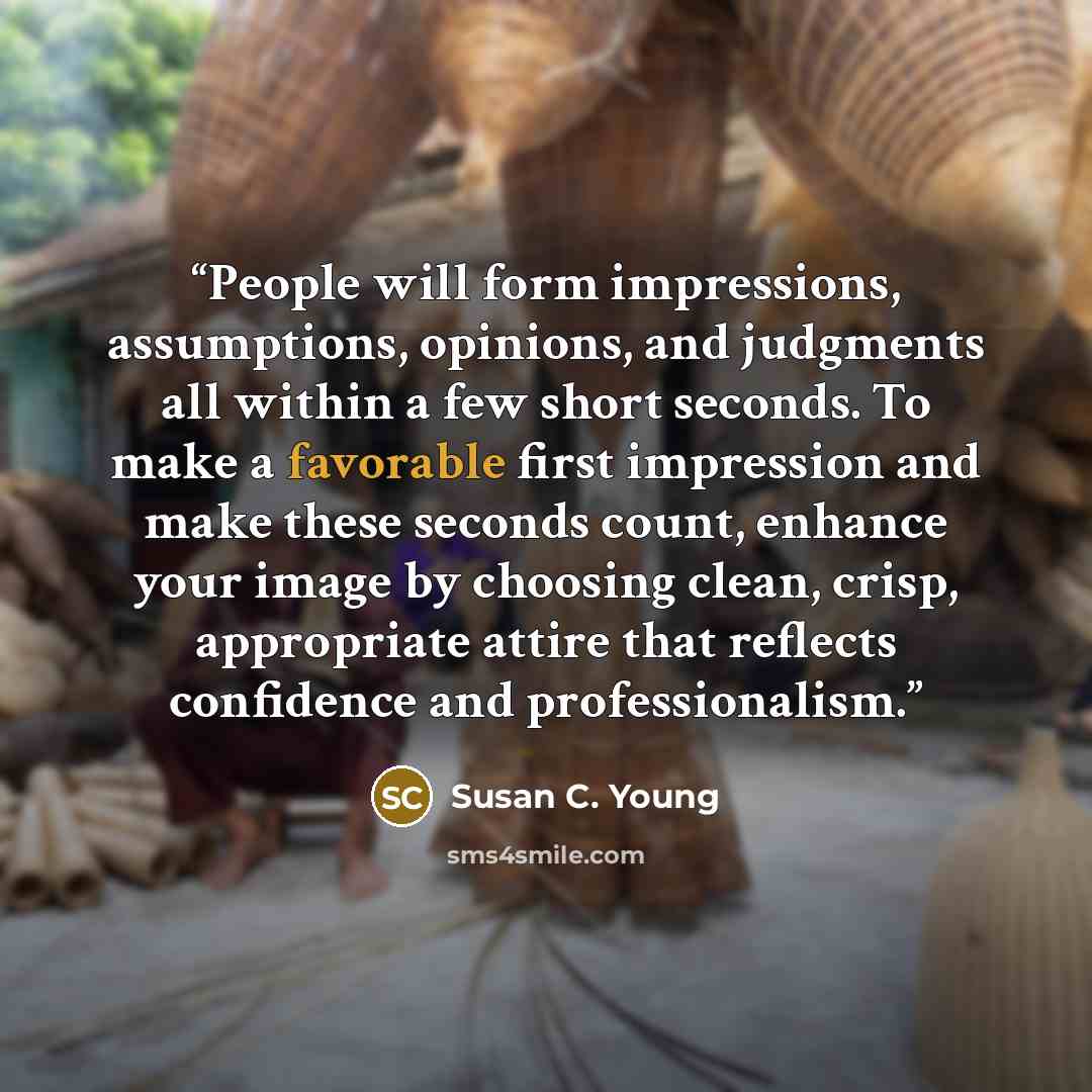 “People will form impressions, assumptions, opinions, and judgments all within a few short seconds. To make a favorable first impression and make these seconds count, enhance your image by choosing clean, crisp, appropriate attire that reflects confidence and professionalism.” quote by Susan C. Young
