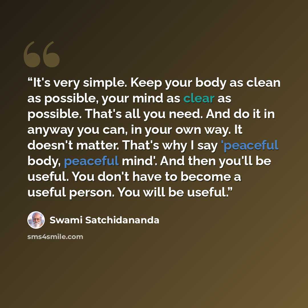 “It's very simple. Keep your body as clean as possible, your mind as clear as possible. That's all you need. And do it in anyway you can, in your own way. It doesn't matter. That's why I say 'peaceful body, peaceful mind'. And then you'll be useful. You don't have to become a useful person. You…” quote by Swami Satchidananda