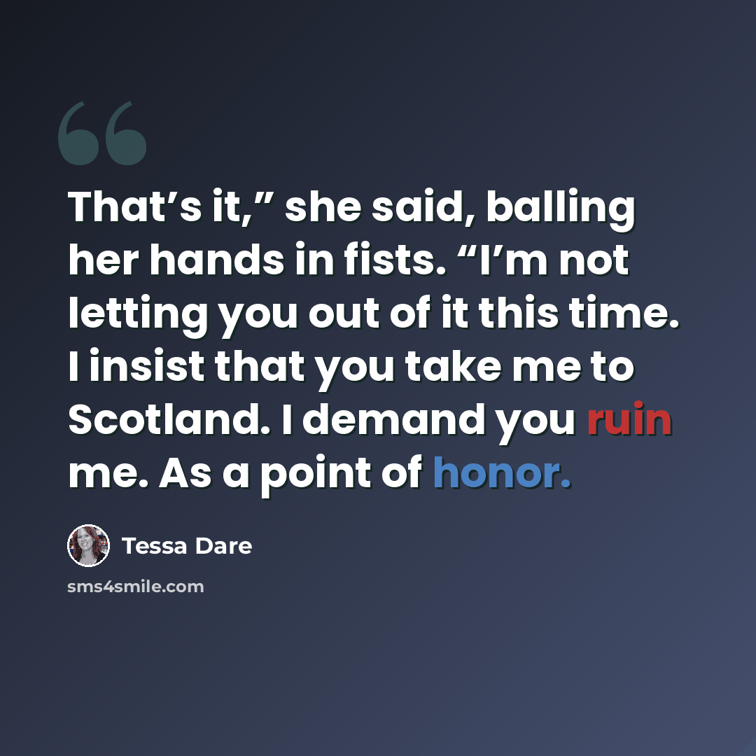 “That’s it,” she said, balling her hands in fists. “I’m not letting you out of it this time. I insist that you take me to Scotland. I demand you ruin me. As a point of honor.” quote by Tessa Dare