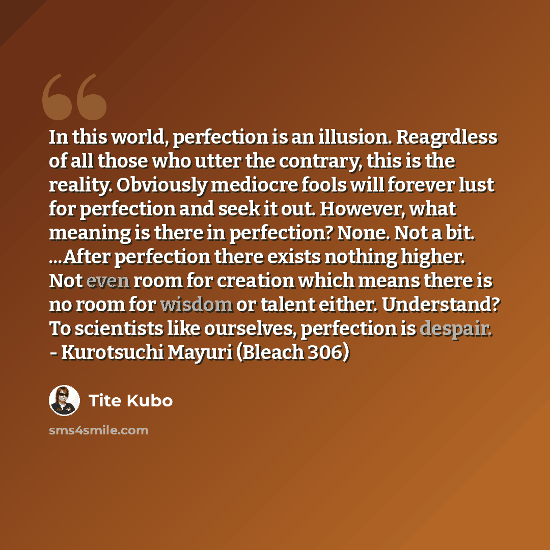 “In this world, perfection is an illusion. Reagrdless of all those who utter the contrary, this is the reality. Obviously mediocre fools will forever lust for perfection and seek it out. However, what meaning is there in perfection? None. Not a bit. ...After perfection there exists nothing higher…” quote by Tite Kubo