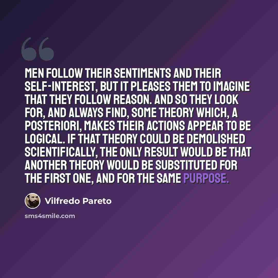“Men follow their sentiments and their self-interest, but it pleases them to imagine that they follow reason. And so they look for, and always find, some theory which, a posteriori, makes their actions appear to be logical. If that theory could be demolished scientifically, the only result would be…” quote by Vilfredo Pareto