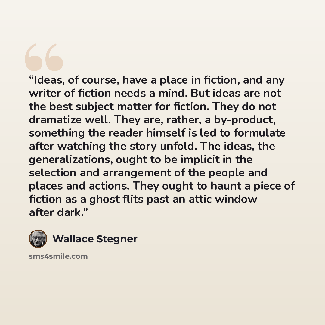 “Ideas, of course, have a place in fiction, and any writer of fiction needs a mind. But ideas are not the best subject matter for fiction. They do not dramatize well. They are, rather, a by-product, something the reader himself is led to formulate after watching the story unfold. The ideas, the…” quote by Wallace Stegner