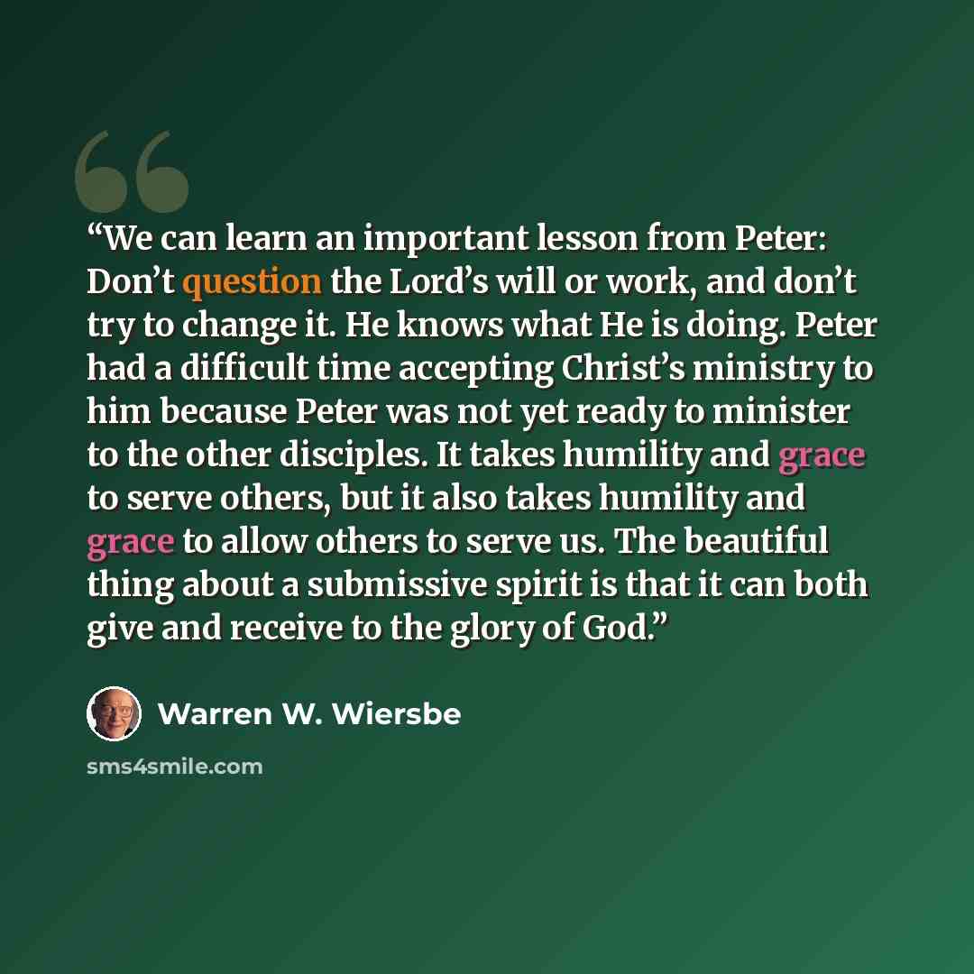 “We can learn an important lesson from Peter: Don’t question the Lord’s will or work, and don’t try to change it. He knows what He is doing. Peter had a difficult time accepting Christ’s ministry to him because Peter was not yet ready to minister to the other disciples. It takes humility and grace…” quote by Warren W. Wiersbe