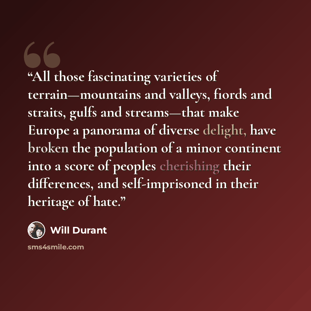 “All those fascinating varieties of terrain—mountains and valleys, fiords and straits, gulfs and streams—that make Europe a panorama of diverse delight, have broken the population of a minor continent into a score of peoples cherishing their differences, and self-imprisoned in their heritage of hate.” quote by Will Durant