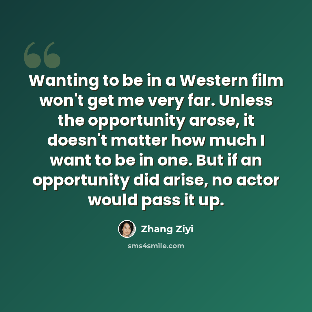“Wanting to be in a Western film won't get me very far. Unless the opportunity arose, it doesn't matter how much I want to be in one. But if an opportunity did arise, no actor would pass it up.” quote by Zhang Ziyi