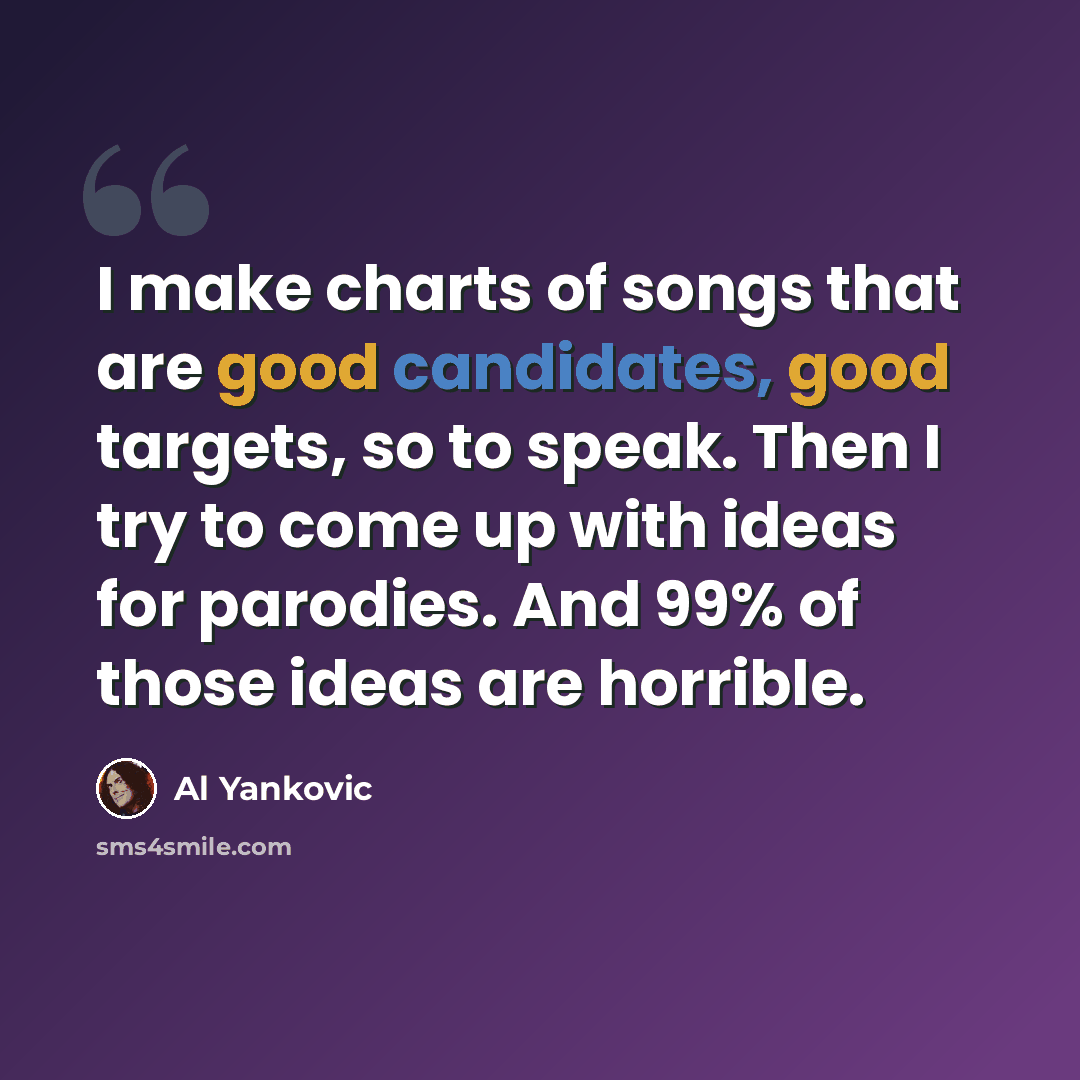 “I make charts of songs that are good candidates, good targets, so to speak. Then I try to come up with ideas for parodies. And 99% of those ideas are horrible.” quote by Al Yankovic