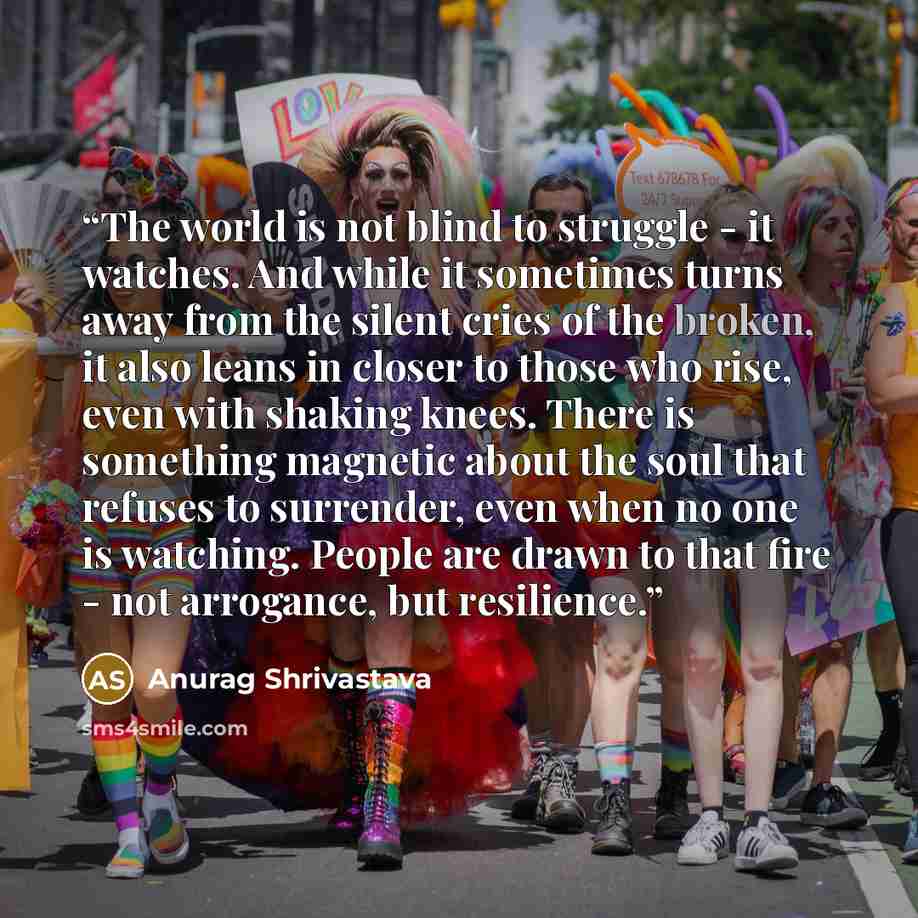 “The world is not blind to struggle - it watches. And while it sometimes turns away from the silent cries of the broken, it also leans in closer to those who rise, even with shaking knees. There is something magnetic about the soul that refuses to surrender, even when no one is watching. People are…” quote by Anurag Shrivastava
