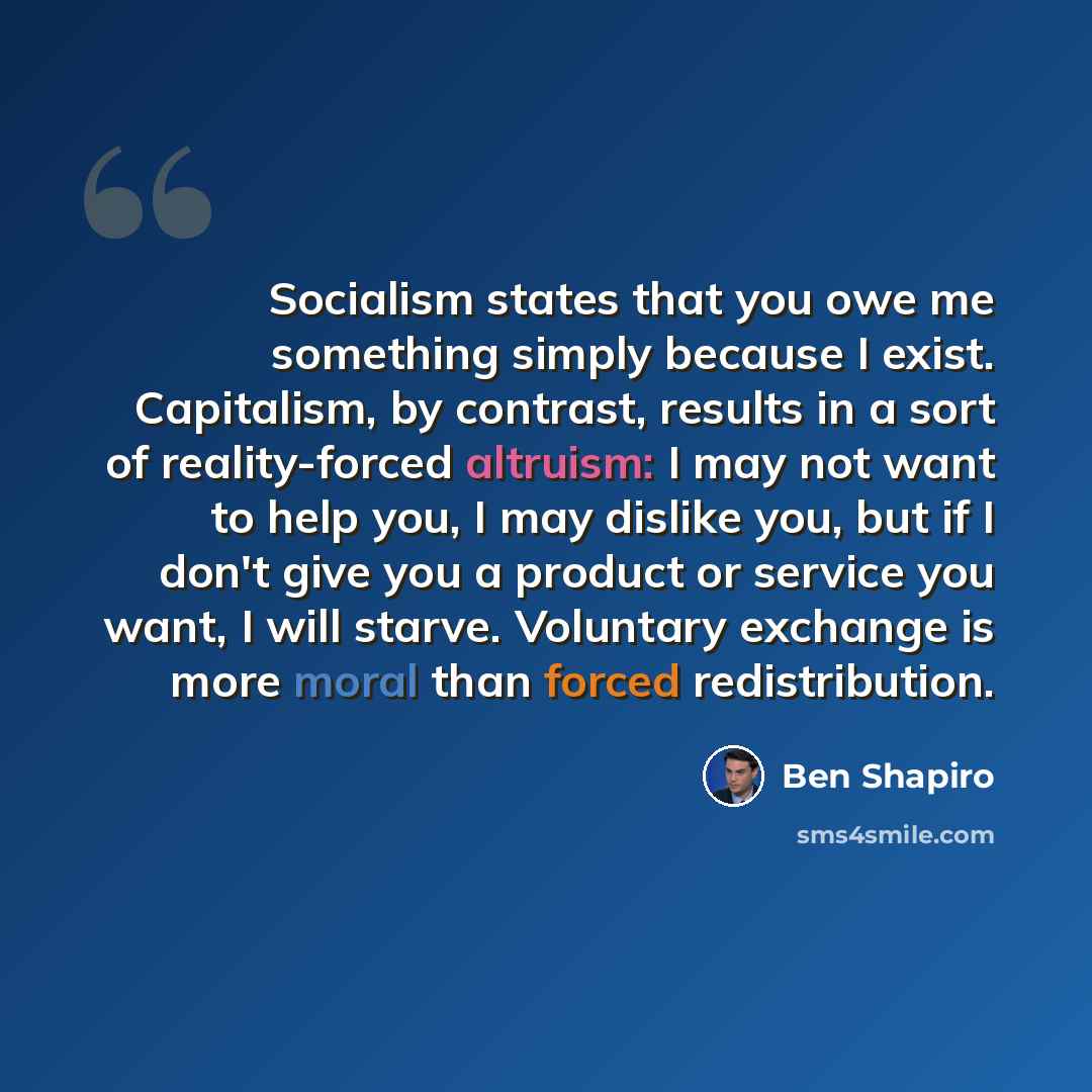 “Socialism states that you owe me something simply because I exist. Capitalism, by contrast, results in a sort of reality-forced altruism: I may not want to help you, I may dislike you, but if I don't give you a product or service you want, I will starve. Voluntary exchange is more moral than…” quote by Ben Shapiro