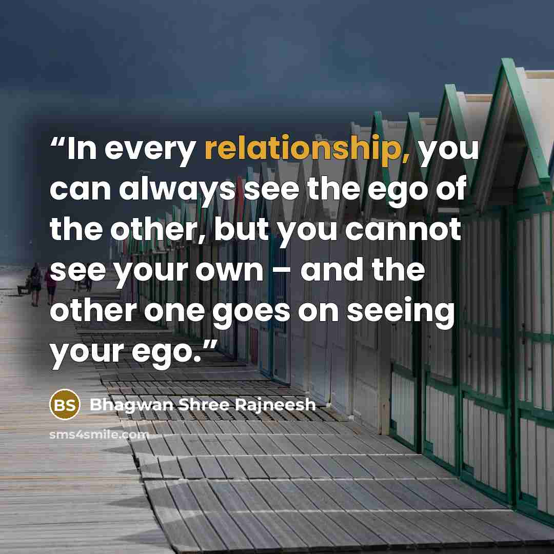 “In every relationship, you can always see the ego of the other, but you cannot see your own – and the other one goes on seeing your ego.” quote by Bhagwan Shree Rajneesh
