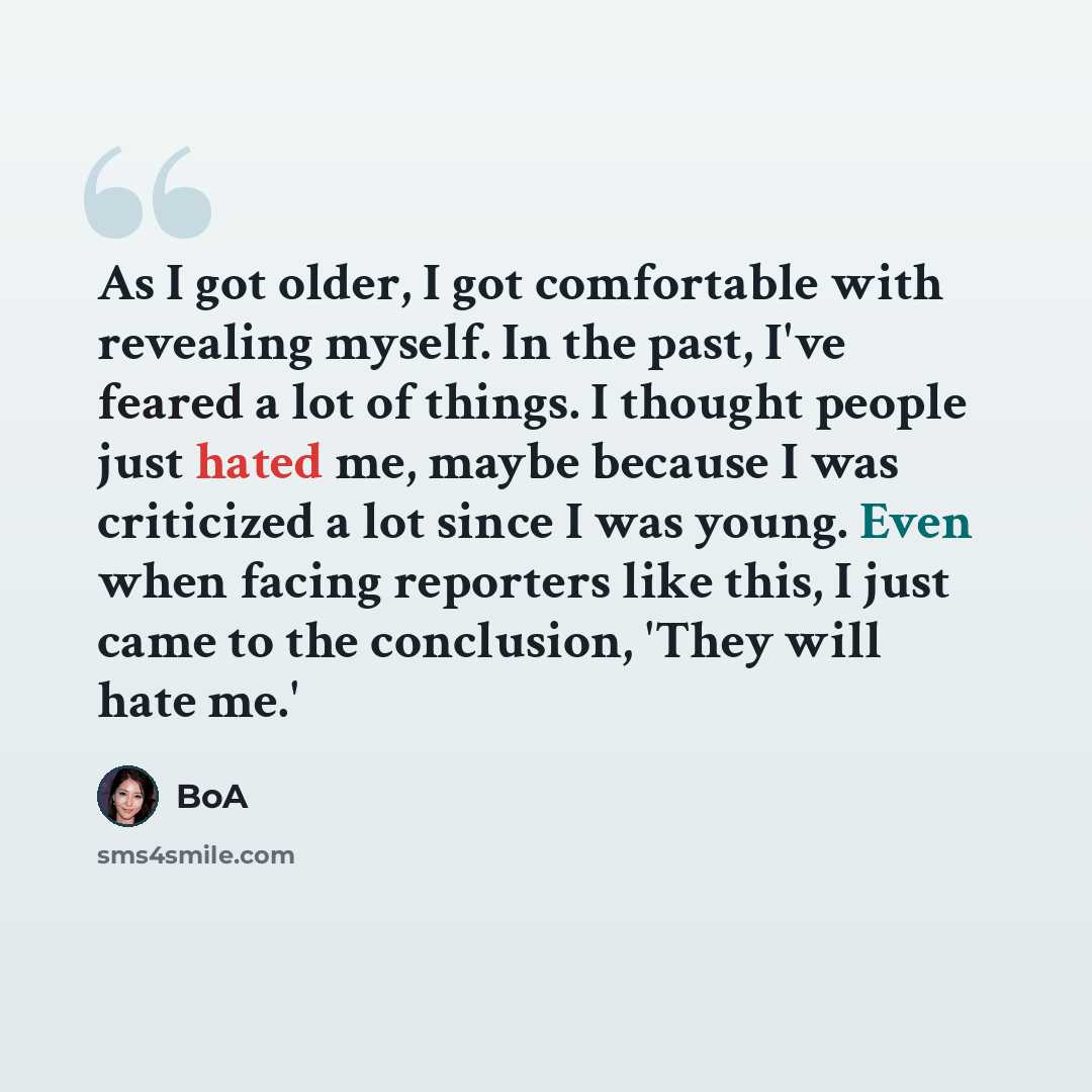“As I got older, I got comfortable with revealing myself. In the past, I've feared a lot of things. I thought people just hated me, maybe because I was criticized a lot since I was young. Even when facing reporters like this, I just came to the conclusion, 'They will hate me.'” quote by BoA