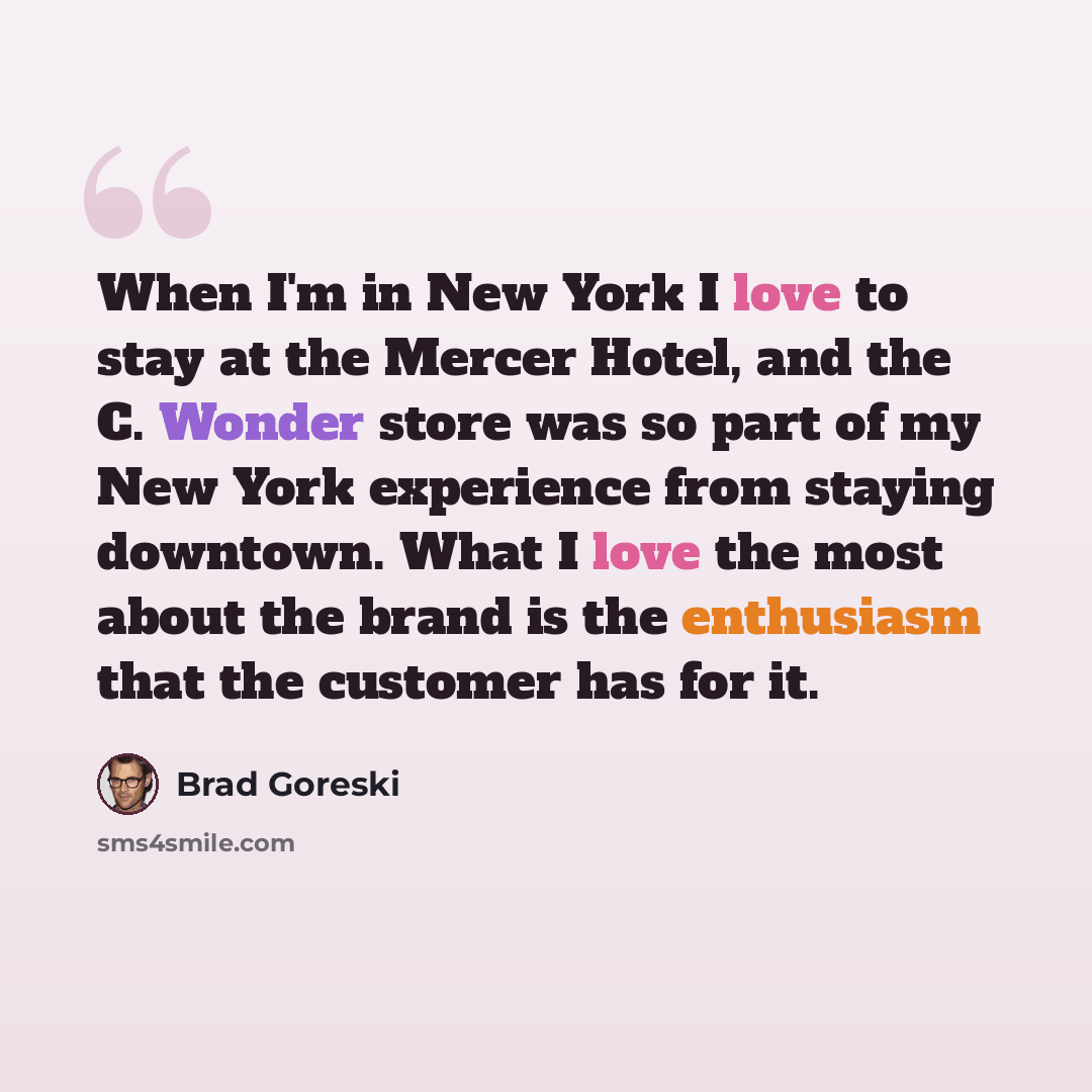 “When I'm in New York I love to stay at the Mercer Hotel, and the C. Wonder store was so part of my New York experience from staying downtown. What I love the most about the brand is the enthusiasm that the customer has for it.” quote by Brad Goreski