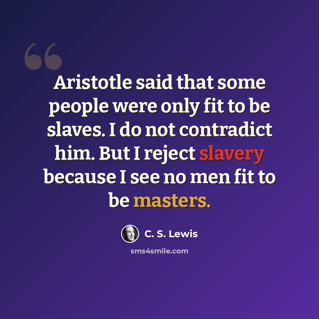 “Aristotle said that some people were only fit to be slaves. I do not contradict him. But I reject slavery because I see no men fit to be masters.” quote by C. S. Lewis