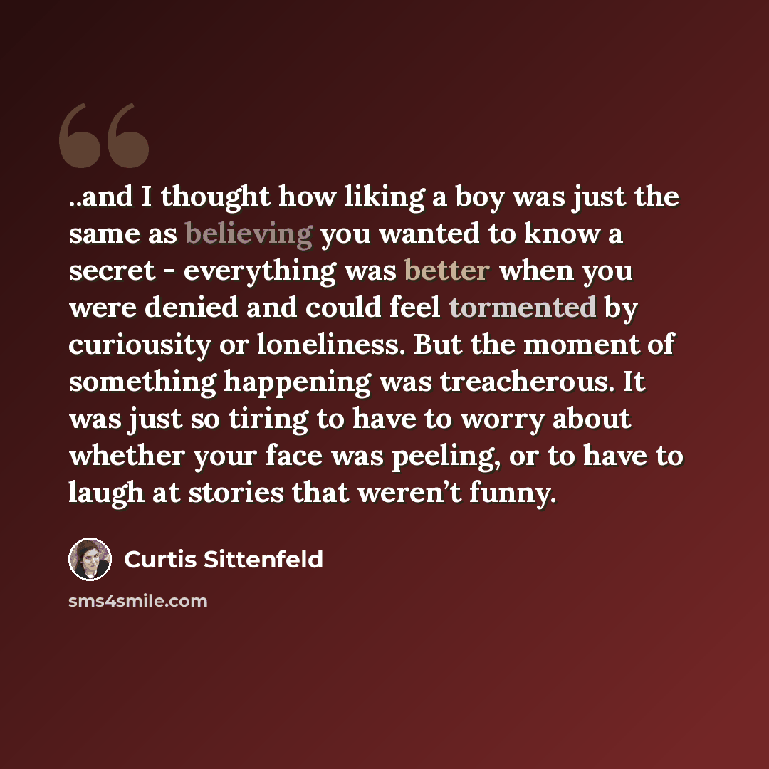 “..and I thought how liking a boy was just the same as believing you wanted to know a secret - everything was better when you were denied and could feel tormented by curiousity or loneliness. But the moment of something happening was treacherous. It was just so tiring to have to worry about whether…” quote by Curtis Sittenfeld