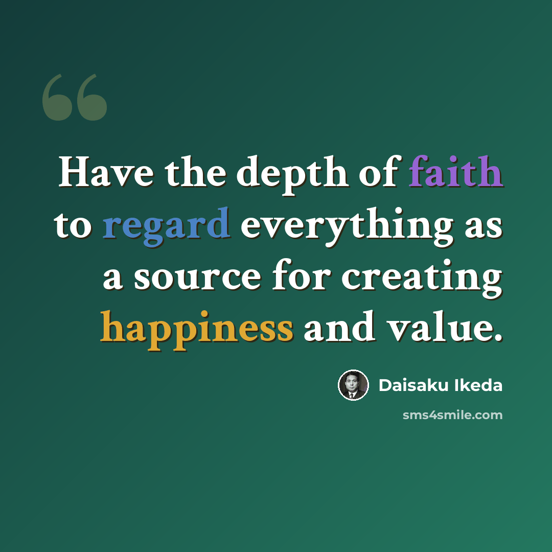 “Have the depth of faith to regard everything as a source for creating happiness and value.” quote by Daisaku Ikeda