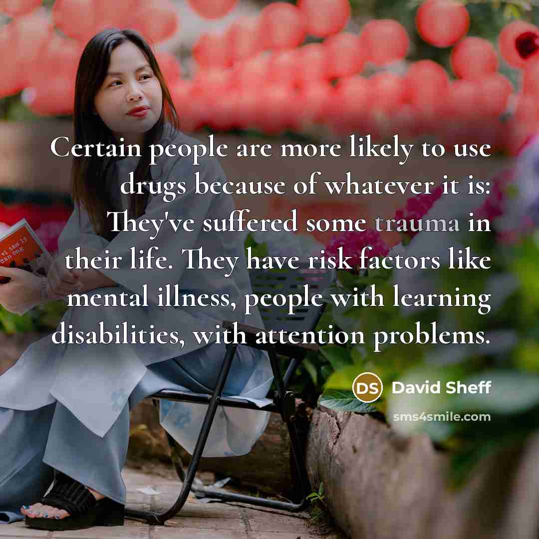 “Certain people are more likely to use drugs because of whatever it is: They've suffered some trauma in their life. They have risk factors like mental illness, people with learning disabilities, with attention problems.” quote by David Sheff