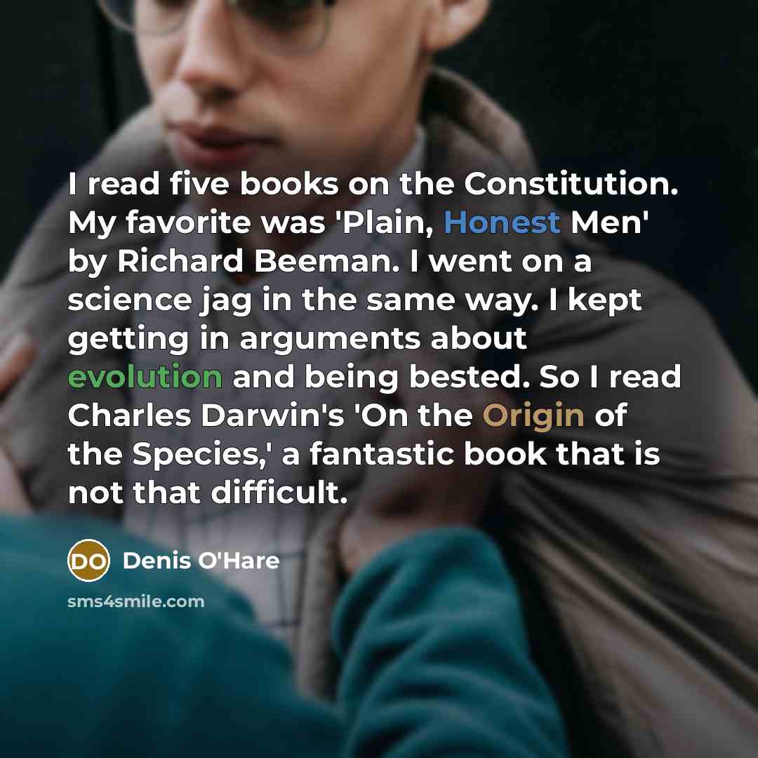 “I read five books on the Constitution. My favorite was 'Plain, Honest Men' by Richard Beeman. I went on a science jag in the same way. I kept getting in arguments about evolution and being bested. So I read Charles Darwin's 'On the Origin of the Species,' a fantastic book that is not that difficult.” quote by Denis O'Hare