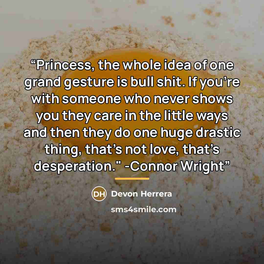 “Princess, the whole idea of one grand gesture is bull shit. If you’re with someone who never shows you they care in the little ways and then they do one huge drastic thing, that’s not love, that’s desperation." -Connor Wright” quote by Devon Herrera