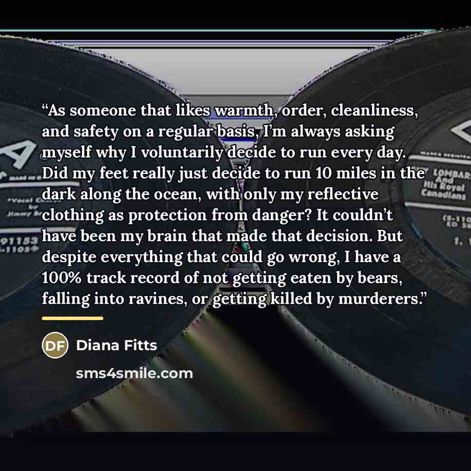 “As someone that likes warmth, order, cleanliness, and safety on a regular basis, I’m always asking myself why I voluntarily decide to run every day. Did my feet really just decide to run 10 miles in the dark along the ocean, with only my reflective clothing as protection from danger? It couldn’t…” quote by Diana Fitts