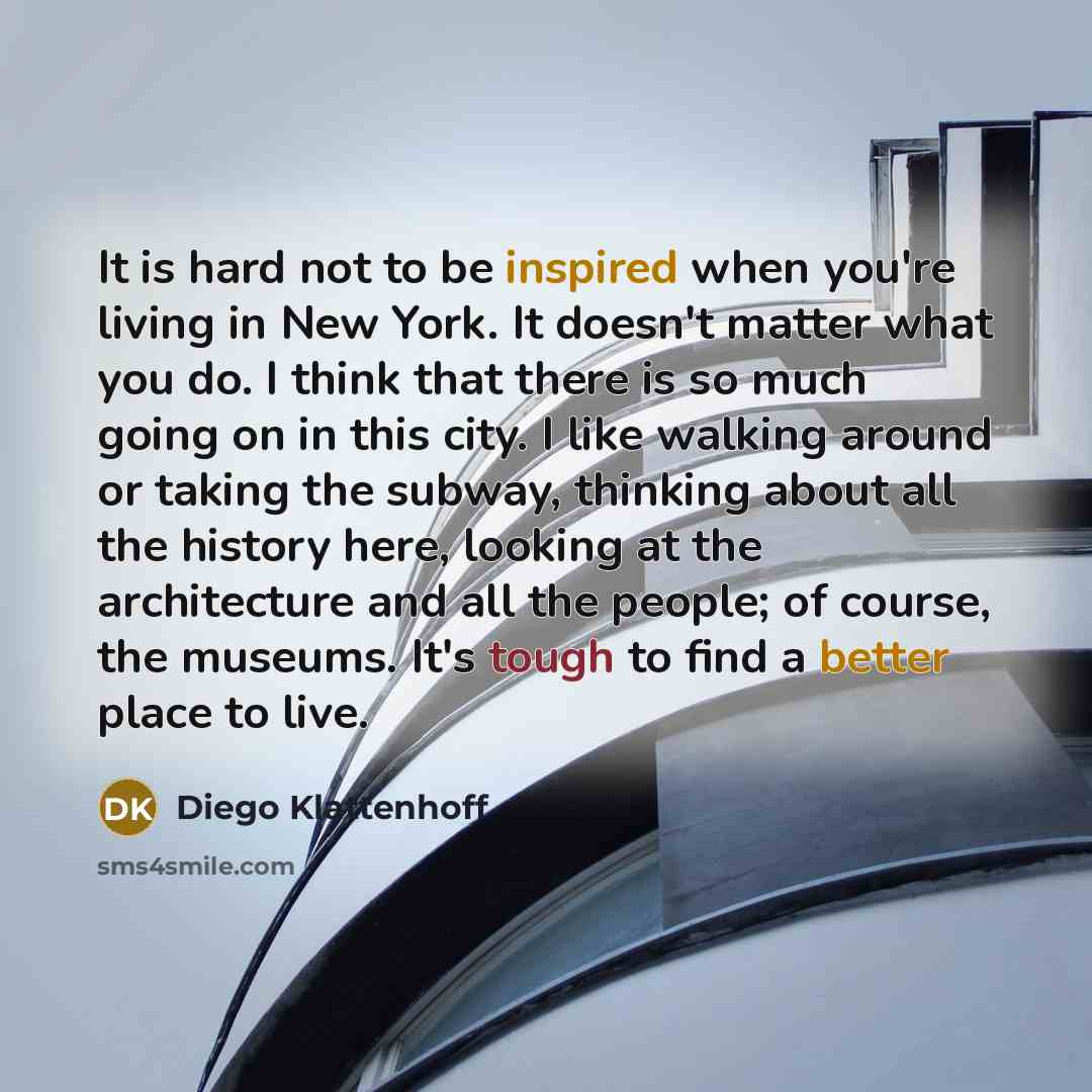 “It is hard not to be inspired when you're living in New York. It doesn't matter what you do. I think that there is so much going on in this city. I like walking around or taking the subway, thinking about all the history here, looking at the architecture and all the people; of course, the museums…” quote by Diego Klattenhoff