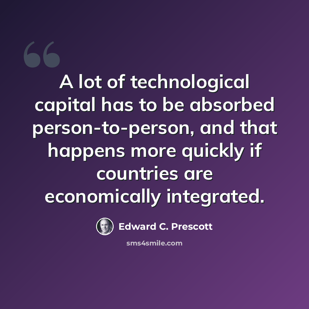 “A lot of technological capital has to be absorbed person-to-person, and that happens more quickly if countries are economically integrated.” quote by Edward C. Prescott