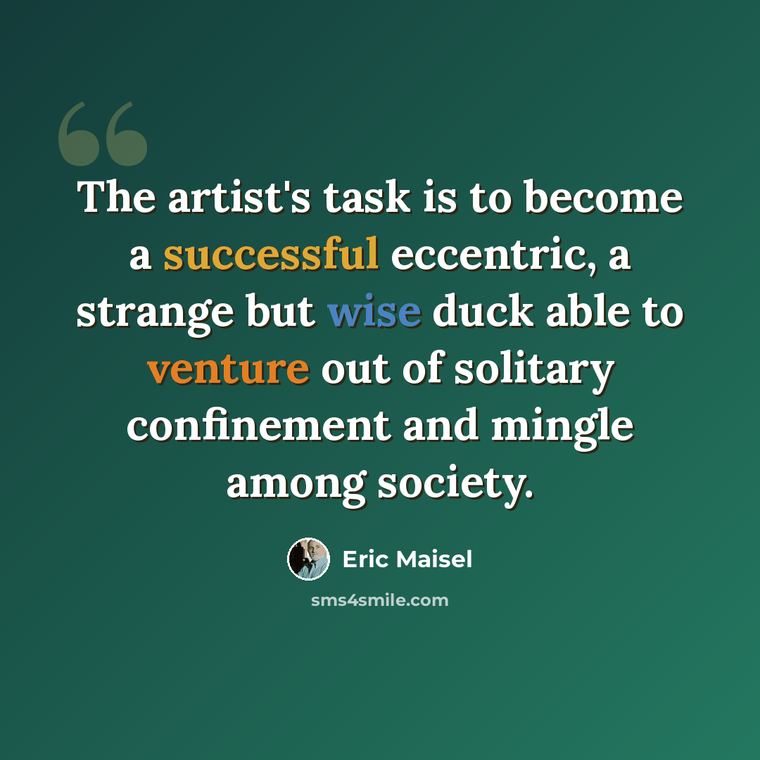 “The artist's task is to become a successful eccentric, a strange but wise duck able to venture out of solitary confinement and mingle among society.” quote by Eric Maisel