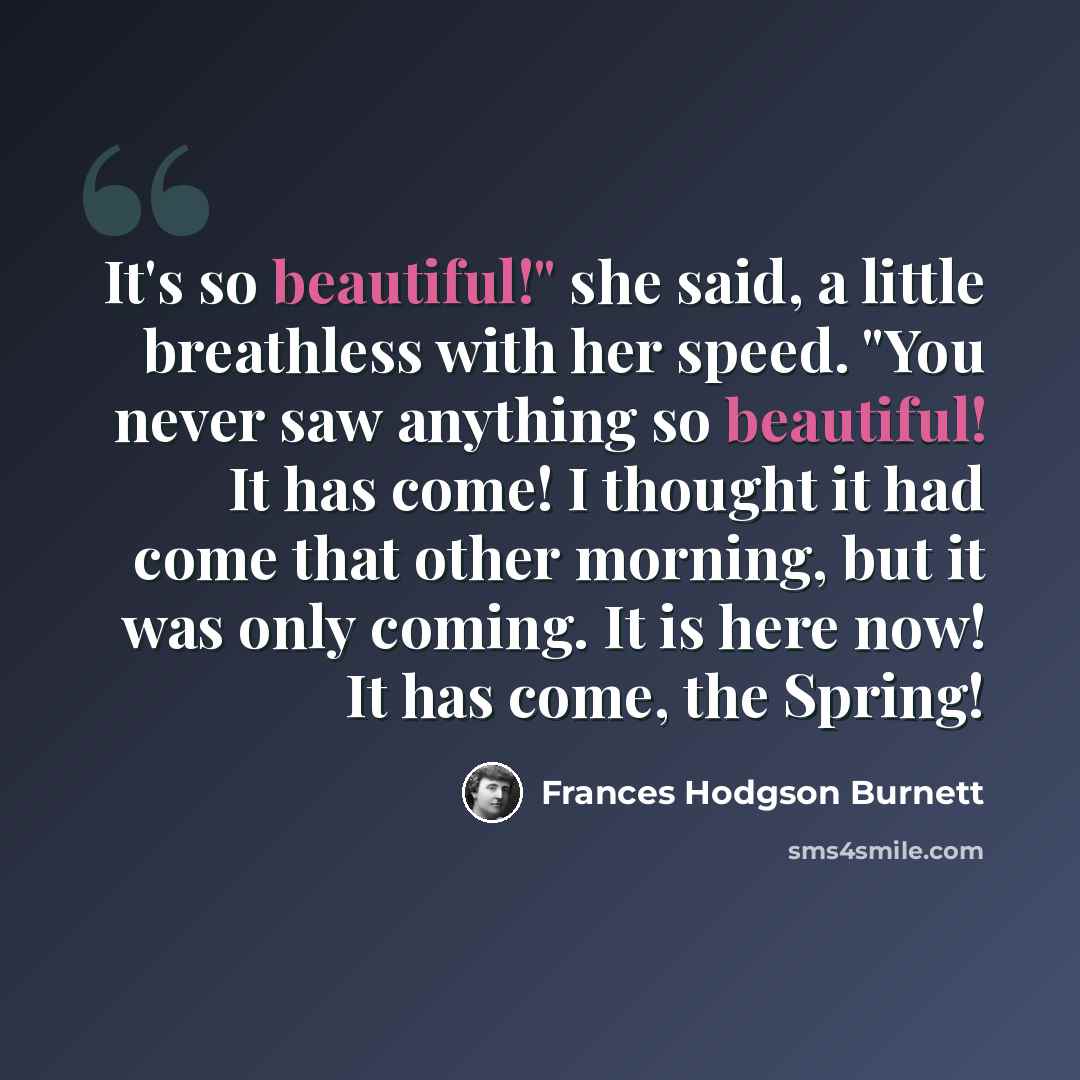 “It's so beautiful!" she said, a little breathless with her speed. "You never saw anything so beautiful! It has come! I thought it had come that other morning, but it was only coming. It is here now! It has come, the Spring!” quote by Frances Hodgson Burnett