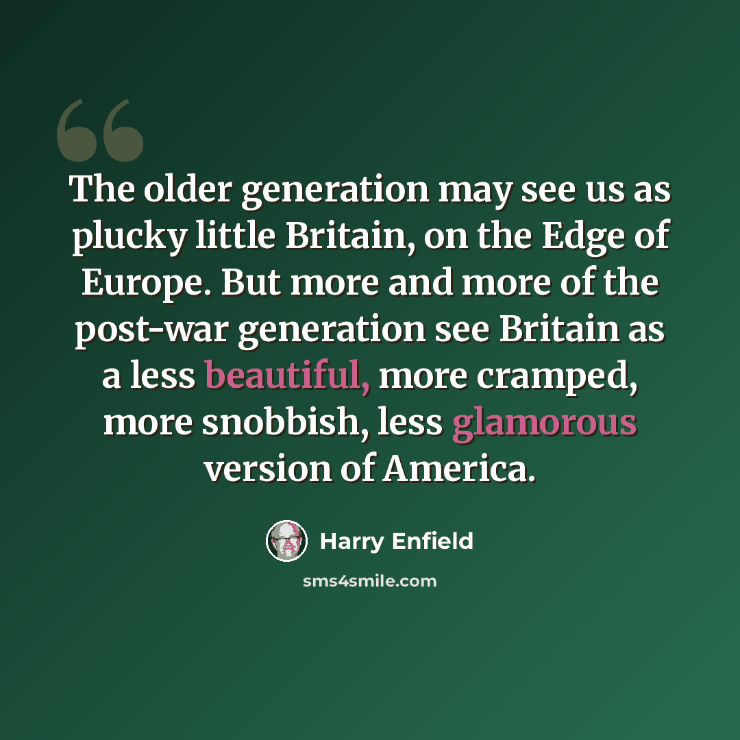 “The older generation may see us as plucky little Britain, on the Edge of Europe. But more and more of the post-war generation see Britain as a less beautiful, more cramped, more snobbish, less glamorous version of America.” quote by Harry Enfield