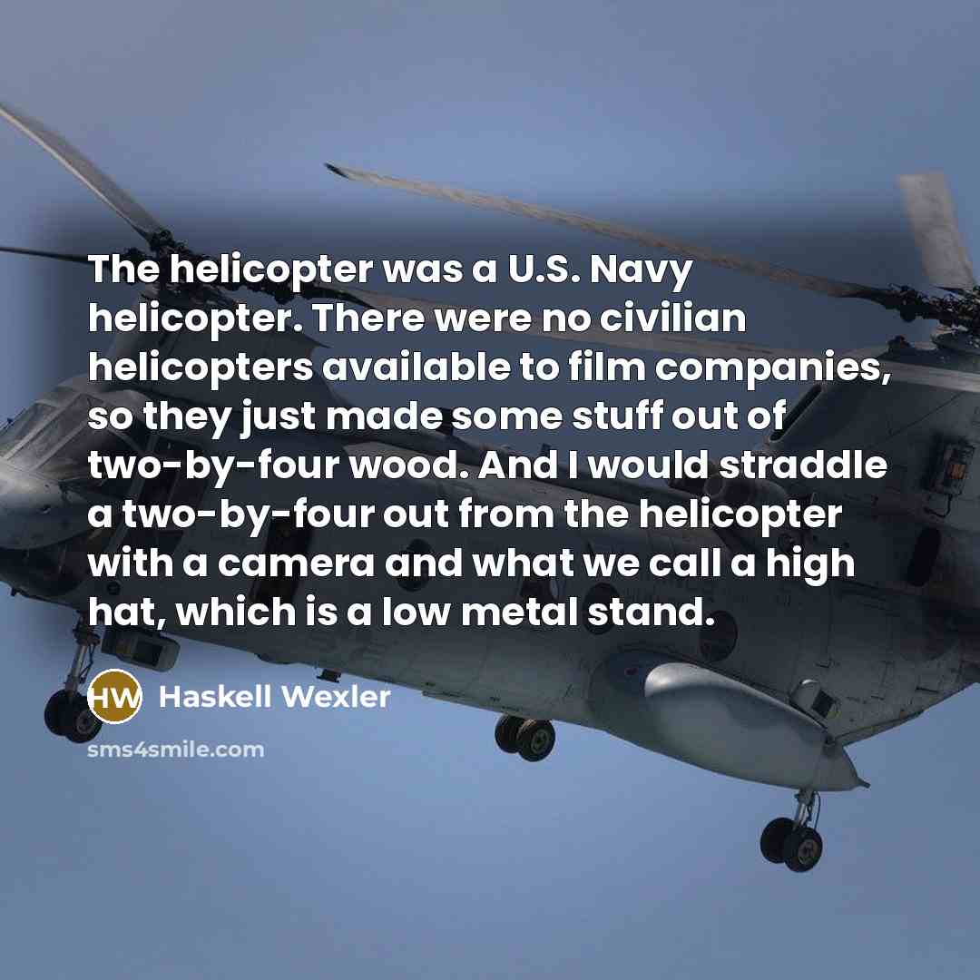“The helicopter was a U.S. Navy helicopter. There were no civilian helicopters available to film companies, so they just made some stuff out of two-by-four wood. And I would straddle a two-by-four out from the helicopter with a camera and what we call a high hat, which is a low metal stand.” quote by Haskell Wexler