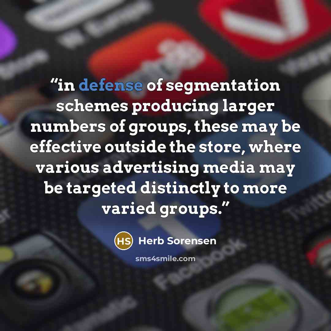 “in defense of segmentation schemes producing larger numbers of groups, these may be effective outside the store, where various advertising media may be targeted distinctly to more varied groups.” quote by Herb Sorensen