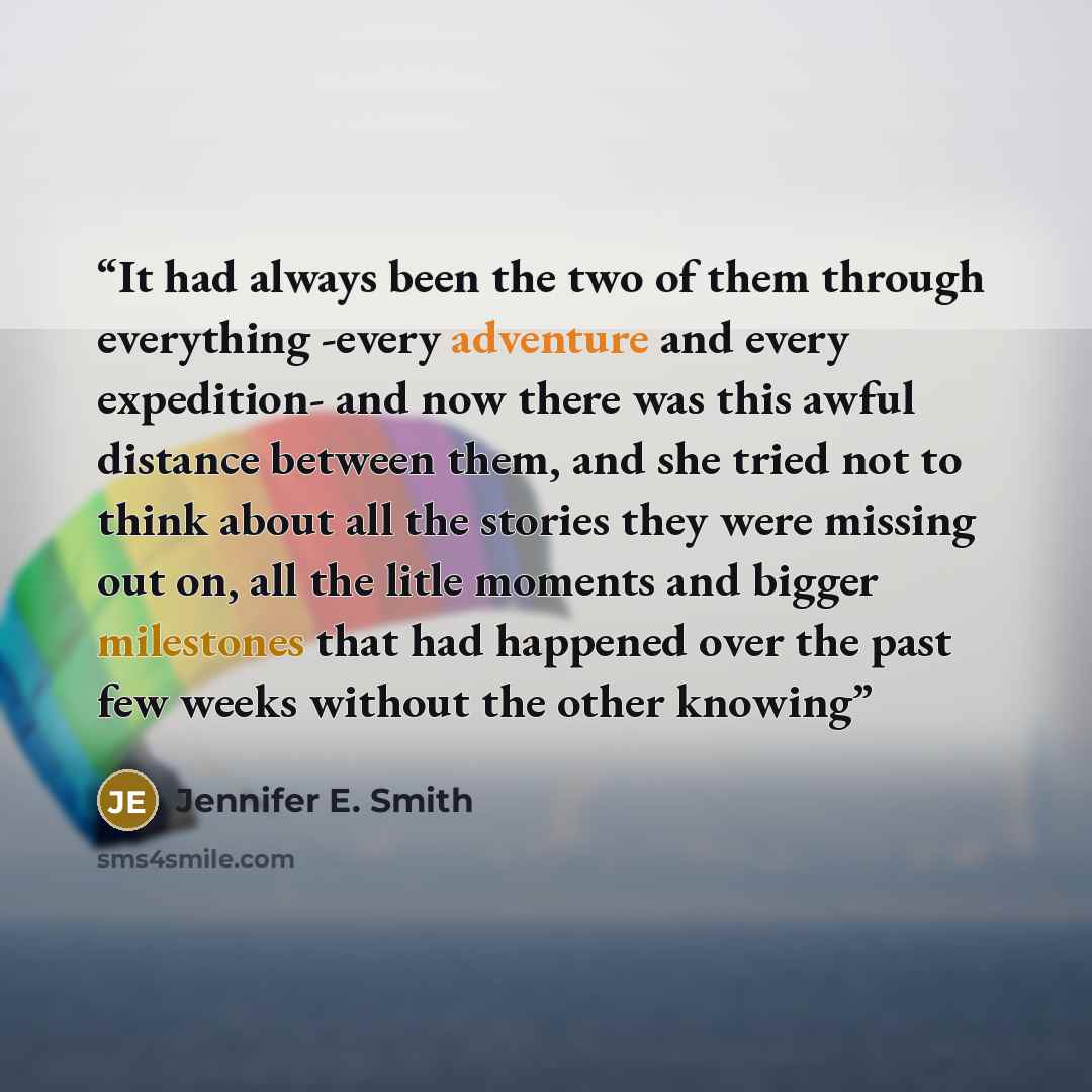 “It had always been the two of them through everything -every adventure and every expedition- and now there was this awful distance between them, and she tried not to think about all the stories they were missing out on, all the litle moments and bigger milestones that had happened over the past…” quote by Jennifer E. Smith