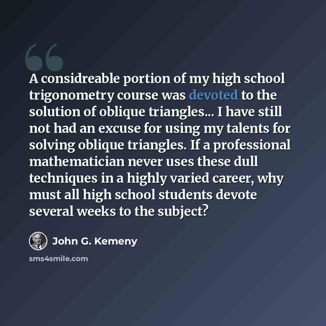 “A considreable portion of my high school trigonometry course was devoted to the solution of oblique triangles... I have still not had an excuse for using my talents for solving oblique triangles. If a professional mathematician never uses these dull techniques in a highly varied career, why must…” quote by John G. Kemeny