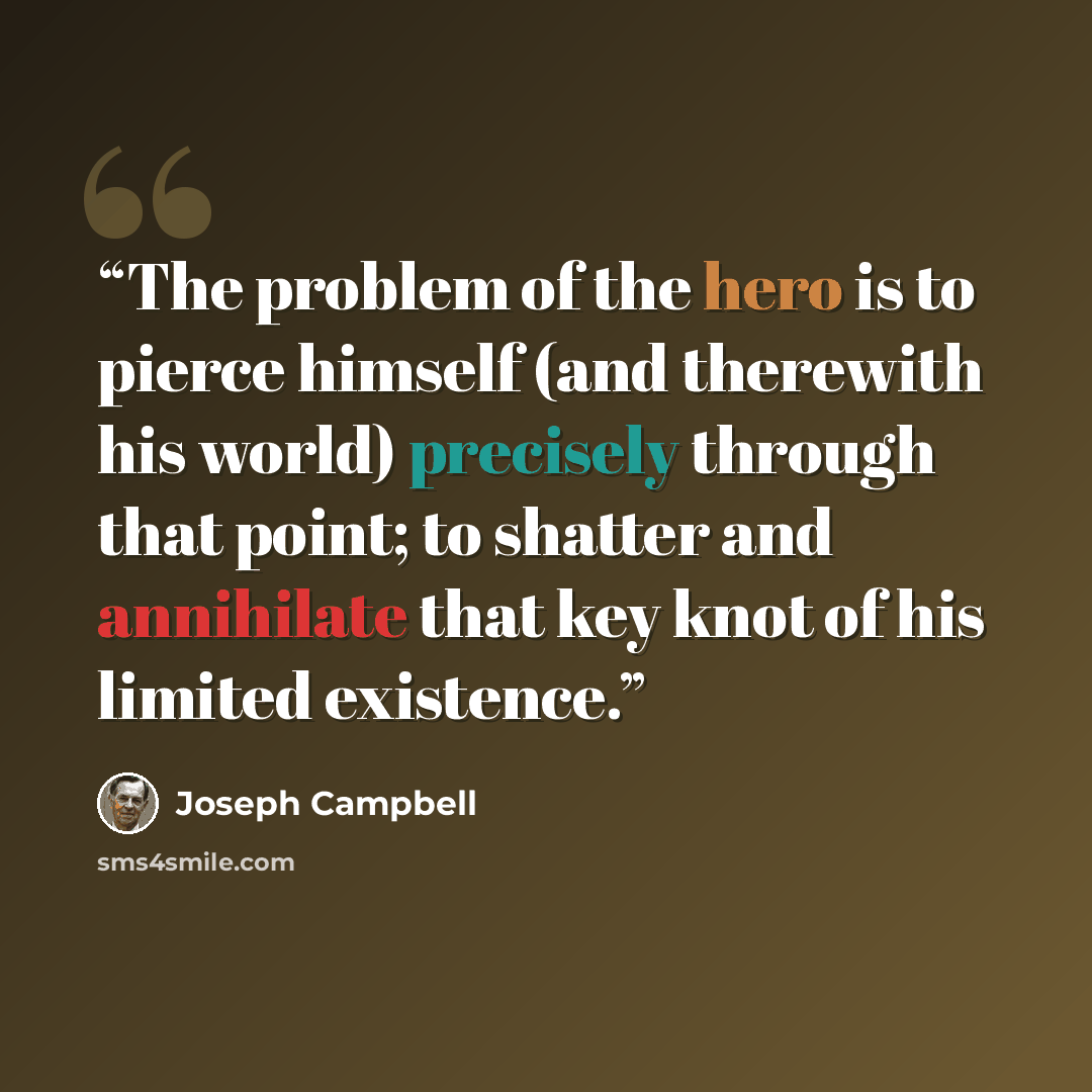 “The problem of the hero is to pierce himself (and therewith his world) precisely through that point; to shatter and annihilate that key knot of his limited existence.” quote by Joseph Campbell