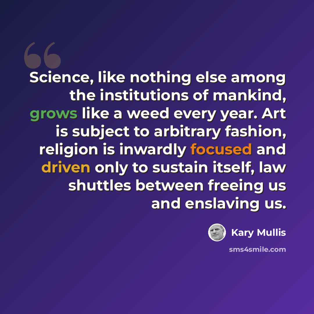 “Science, like nothing else among the institutions of mankind, grows like a weed every year. Art is subject to arbitrary fashion, religion is inwardly focused and driven only to sustain itself, law shuttles between freeing us and enslaving us.” quote by Kary Mullis