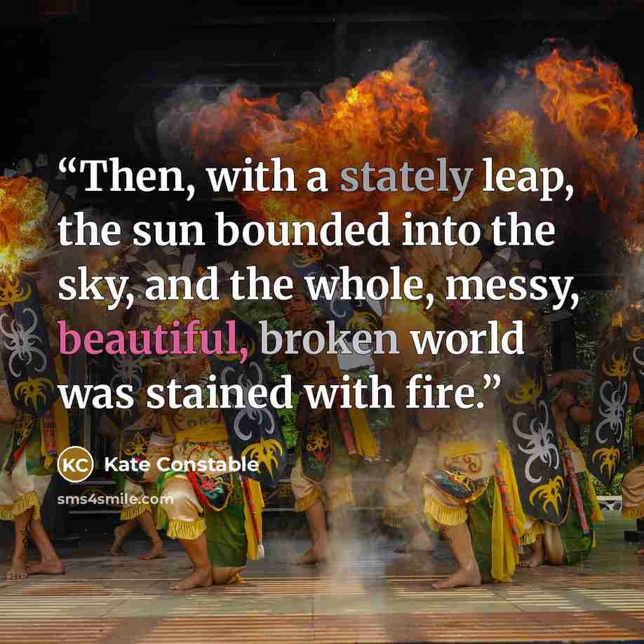 “Then, with a stately leap, the sun bounded into the sky, and the whole, messy, beautiful, broken world was stained with fire.” quote by Kate Constable