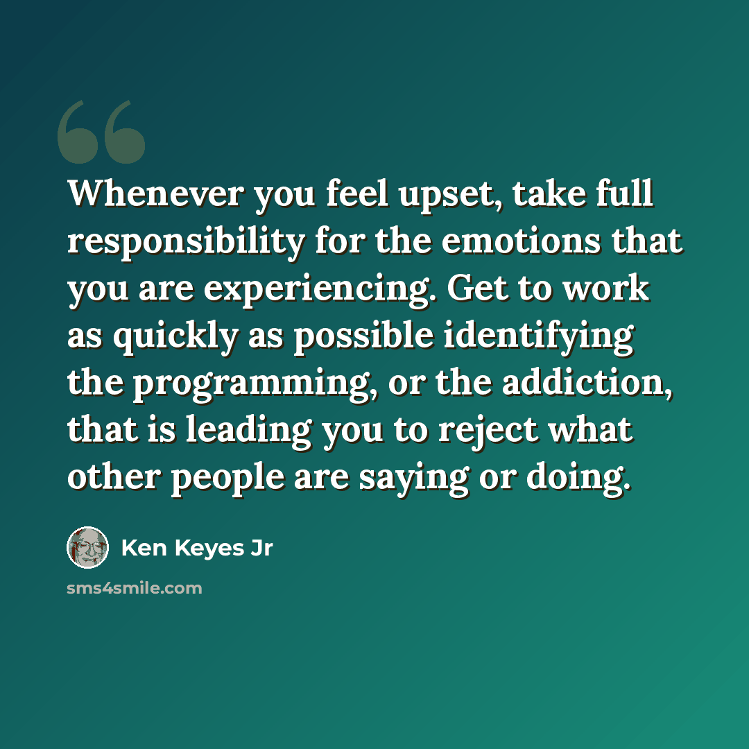 “Whenever you feel upset, take full responsibility for the emotions that you are experiencing. Get to work as quickly as possible identifying the programming, or the addiction, that is leading you to reject what other people are saying or doing.” quote by Ken Keyes Jr