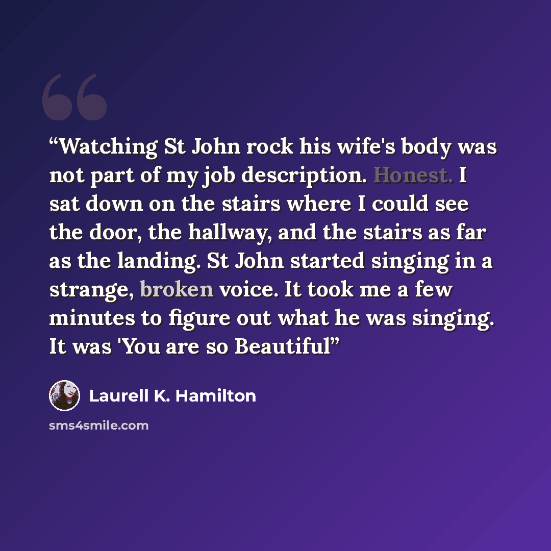 “Watching St John rock his wife's body was not part of my job description. Honest. I sat down on the stairs where I could see the door, the hallway, and the stairs as far as the landing. St John started singing in a strange, broken voice. It took me a few minutes to figure out what he was singing…” quote by Laurell K. Hamilton
