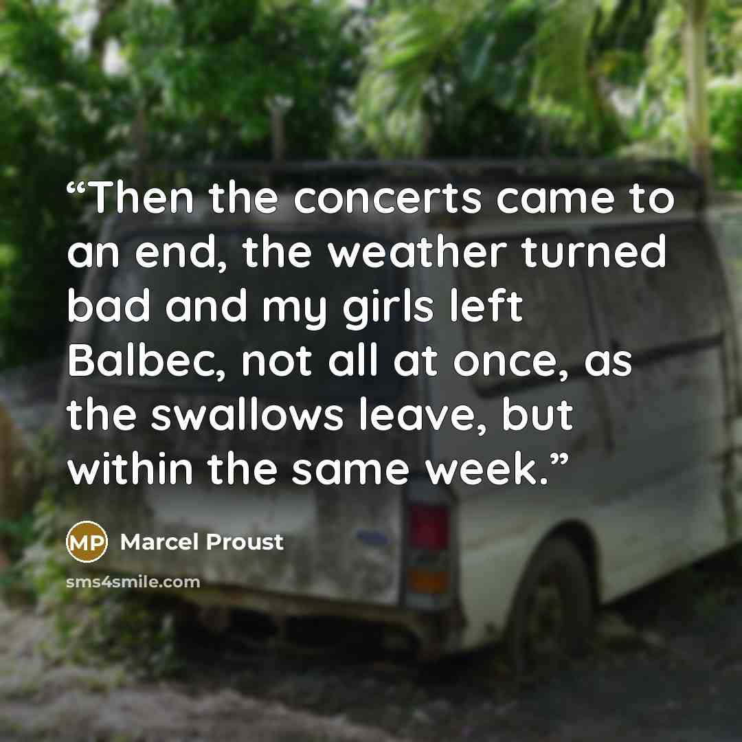 “Then the concerts came to an end, the weather turned bad and my girls left Balbec, not all at once, as the swallows leave, but within the same week.” quote by Marcel Proust