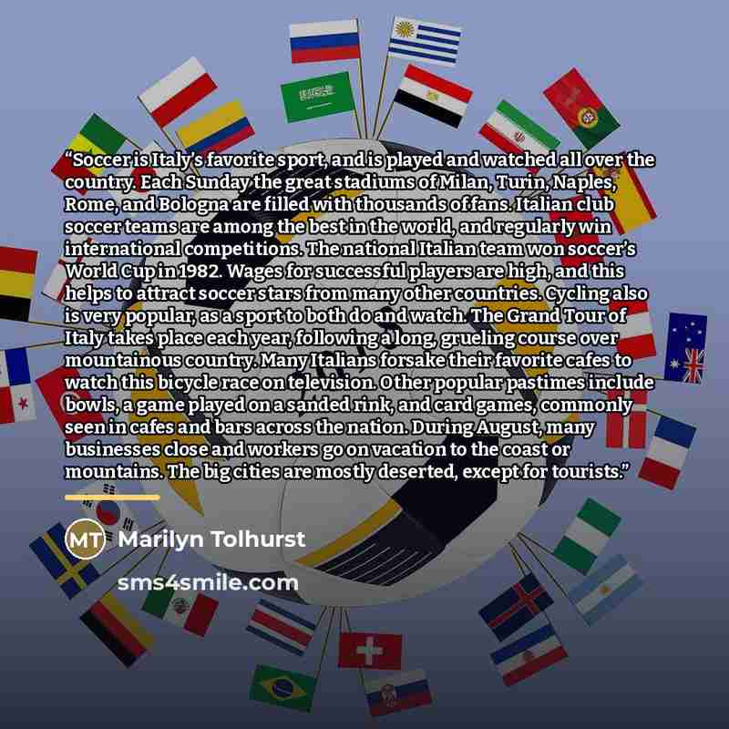 “Soccer is Italy’s favorite sport, and is played and watched all over the country. Each Sunday the great stadiums of Milan, Turin, Naples, Rome, and Bologna are filled with thousands of fans. Italian club soccer teams are among the best in the world, and regularly win international competitions…” quote by Marilyn Tolhurst