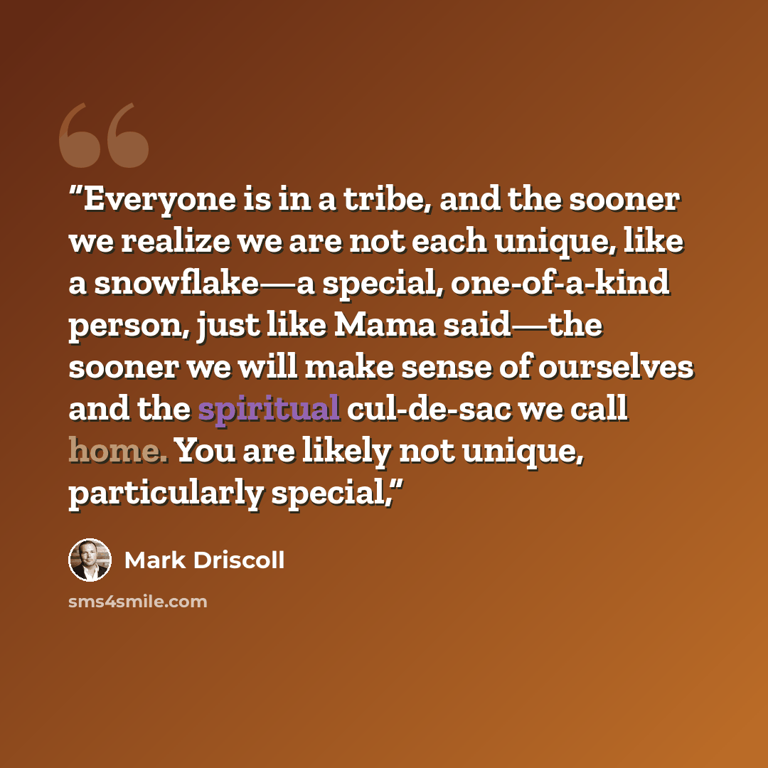 “Everyone is in a tribe, and the sooner we realize we are not each unique, like a snowflake—a special, one-of-a-kind person, just like Mama said—the sooner we will make sense of ourselves and the spiritual cul-de-sac we call home. You are likely not unique, particularly special,” quote by Mark Driscoll