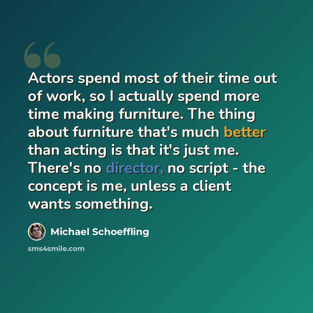 “Actors spend most of their time out of work, so I actually spend more time making furniture. The thing about furniture that's much better than acting is that it's just me. There's no director, no script - the concept is me, unless a client wants something.” quote by Michael Schoeffling